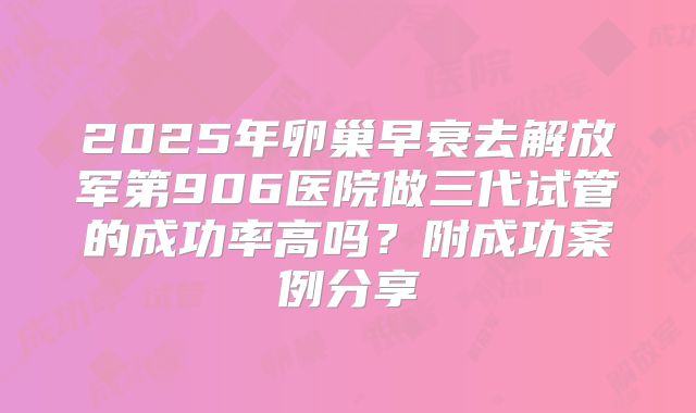 2025年卵巢早衰去解放军第906医院做三代试管的成功率高吗?附成功案例分享