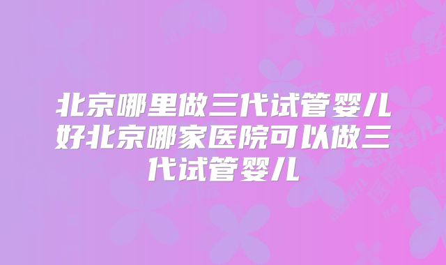 北京哪里做三代试管婴儿好北京哪家医院可以做三代试管婴儿