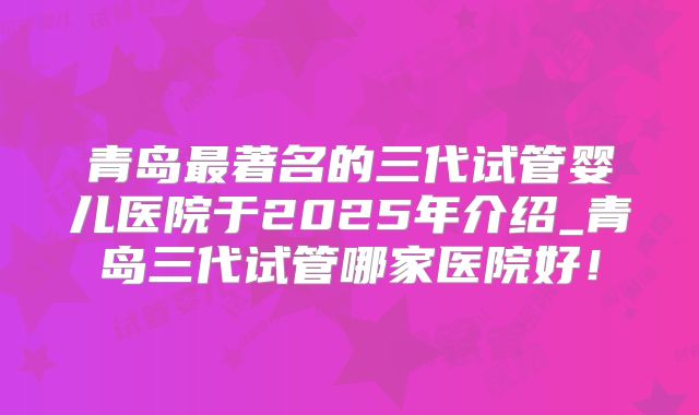 青岛最著名的三代试管婴儿医院于2025年介绍_青岛三代试管哪家医院好！