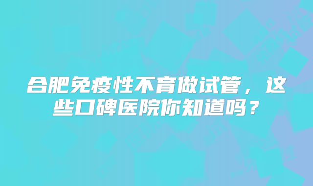 合肥免疫性不育做试管,这些口碑医院你知道吗?