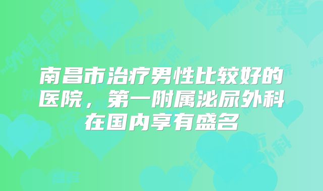 南昌市治疗男性比较好的医院,第一附属泌尿外科在国内享有盛名