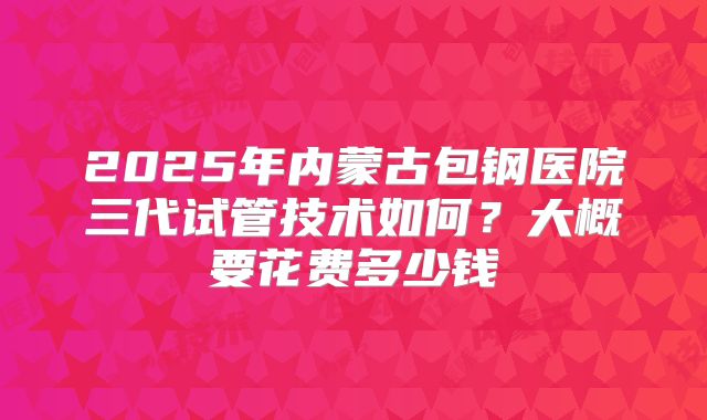 2025年内蒙古包钢医院三代试管技术如何?大概要花费多少钱