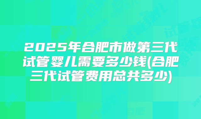 2025年合肥市做第三代试管婴儿需要多少钱(合肥三代试管费用总共多少)