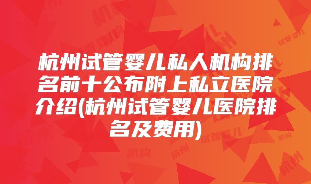杭州试管婴儿私人机构排名前十公布附上私立医院介绍(杭州试管婴儿医院排名及费用)