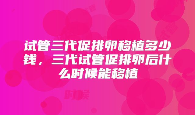 试管三代促排卵移植多少钱,三代试管促排卵后什么时候能移植