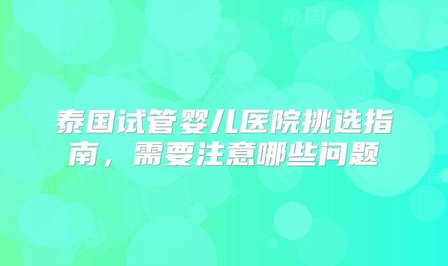 泰国试管婴儿医院挑选指南,需要注意哪些问题