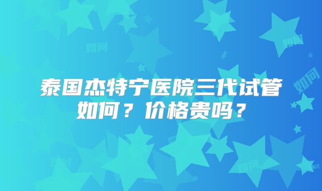 泰国杰特宁医院三代试管如何？价格贵吗？