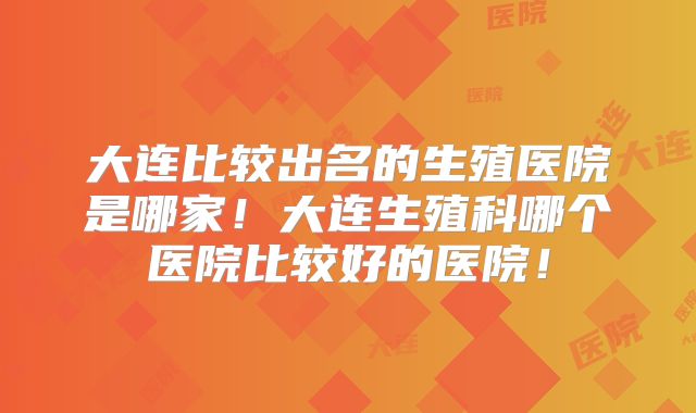 大连比较出名的生殖医院是哪家!大连生殖科哪个医院比较好的医院!