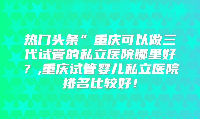 热门头条”重庆可以做三代试管的私立医院哪里好？,重庆试管婴儿私立医院排名比较好！