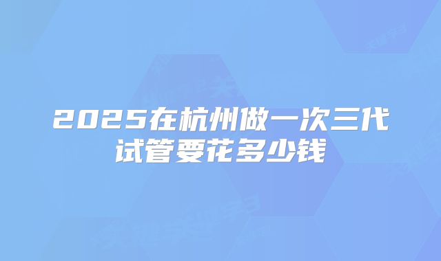 2025在杭州做一次三代试管要花多少钱