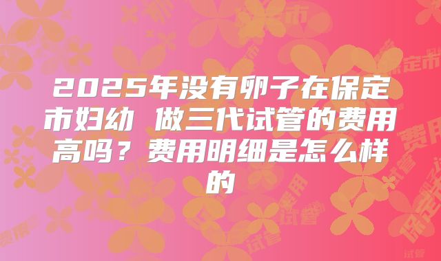 2025年没有卵子在保定市妇幼 做三代试管的费用高吗?费用明细是怎么样的