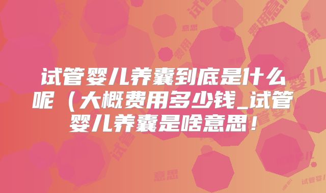 试管婴儿养囊到底是什么呢(大概费用多少钱_试管婴儿养囊是啥意思!