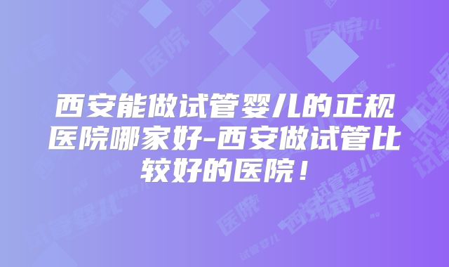 西安能做试管婴儿的正规医院哪家好-西安做试管比较好的医院!