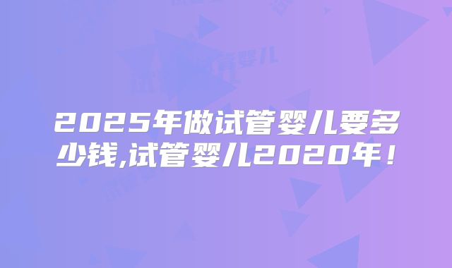 2025年做试管婴儿要多少钱,试管婴儿2020年！