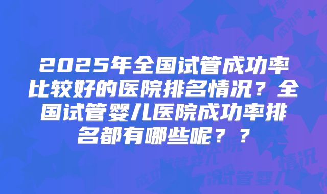 2025年全国试管成功率比较好的医院排名情况？全国试管婴儿医院成功率排名都有哪些呢？？