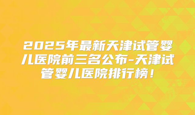 2025年最新天津试管婴儿医院前三名公布-天津试管婴儿医院排行榜！