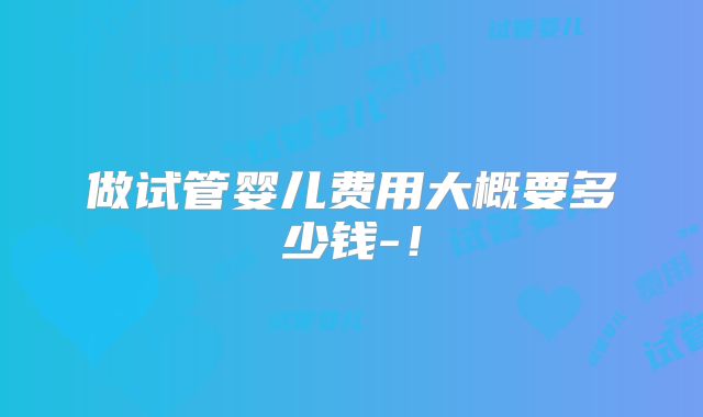 做试管婴儿费用大概要多少钱-！