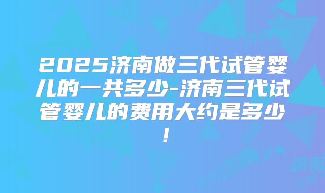 2025济南做三代试管婴儿的一共多少-济南三代试管婴儿的费用大约是多少!