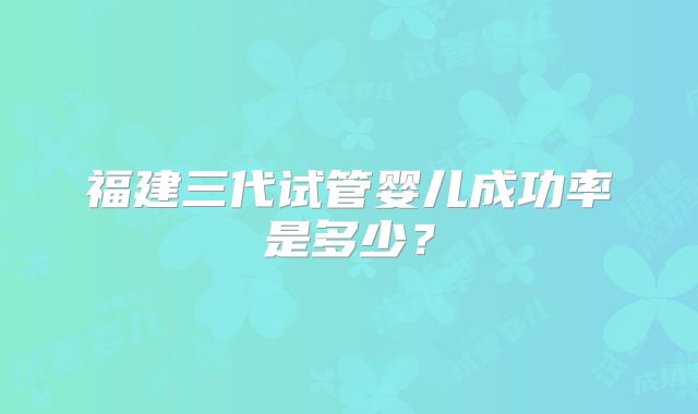 福建三代试管婴儿成功率是多少？