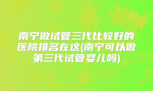 南宁做试管三代比较好的医院排名在这(南宁可以做第三代试管婴儿吗)