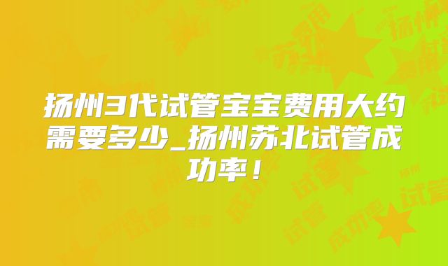 扬州3代试管宝宝费用大约需要多少_扬州苏北试管成功率！