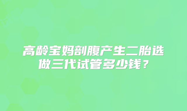 高龄宝妈剖腹产生二胎选做三代试管多少钱？