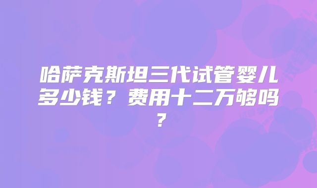 哈萨克斯坦三代试管婴儿多少钱？费用十二万够吗？