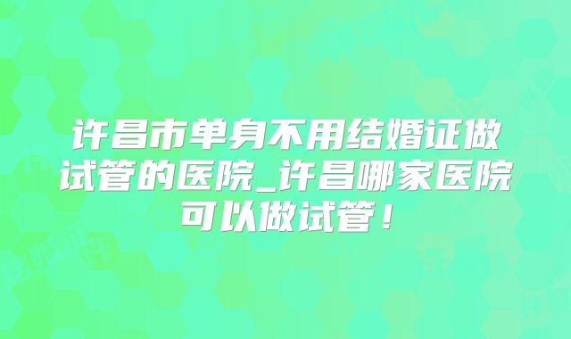 许昌市单身不用结婚证做试管的医院_许昌哪家医院可以做试管！