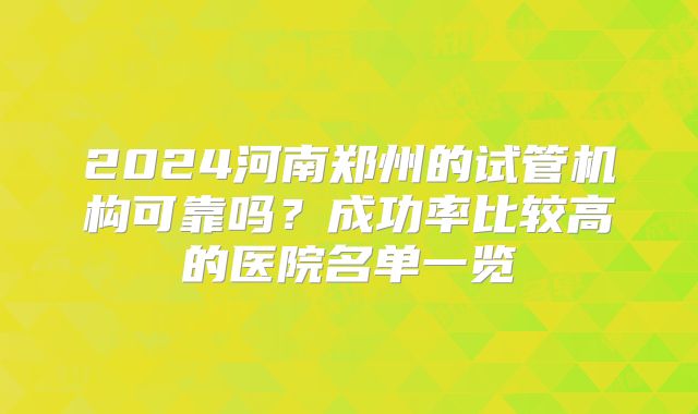 2024河南郑州的试管机构可靠吗？成功率比较高的医院名单一览