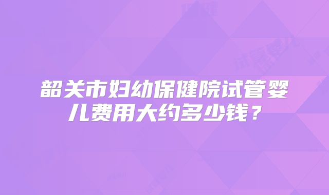 韶关市妇幼保健院试管婴儿费用大约多少钱？