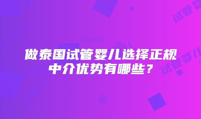 做泰国试管婴儿选择正规中介优势有哪些?