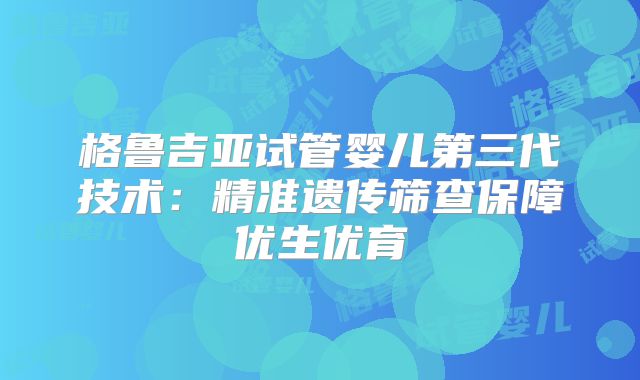 格鲁吉亚试管婴儿第三代技术：精准遗传筛查保障优生优育