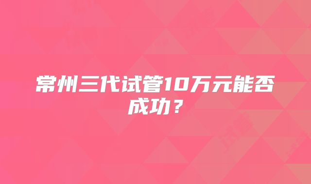 常州三代试管10万元能否成功?