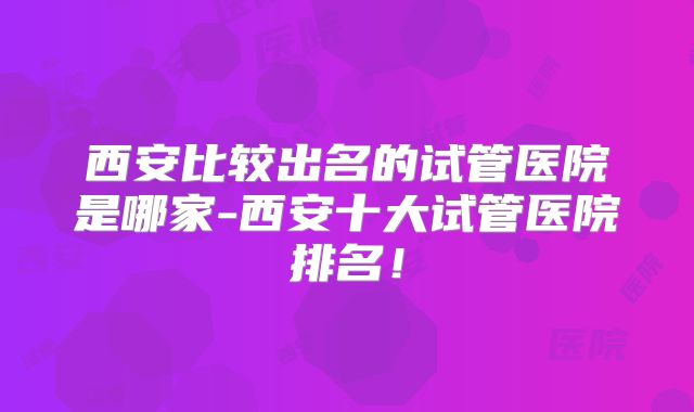 西安比较出名的试管医院是哪家-西安十大试管医院排名!