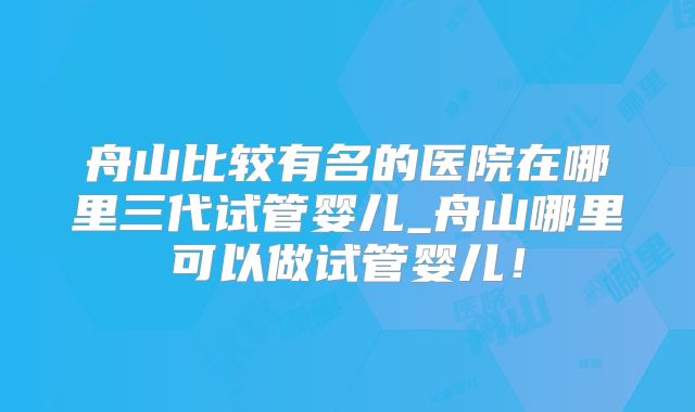 舟山比较有名的医院在哪里三代试管婴儿_舟山哪里可以做试管婴儿!