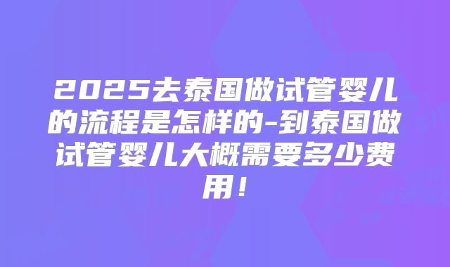 2025去泰国做试管婴儿的流程是怎样的-到泰国做试管婴儿大概需要多少费用!