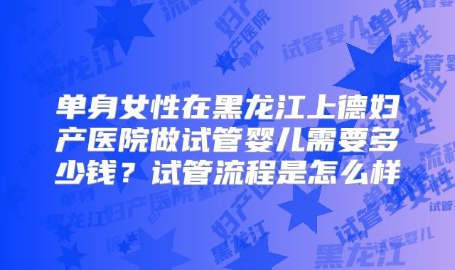 单身女性在黑龙江上德妇产医院做试管婴儿需要多少钱？试管流程是怎么样