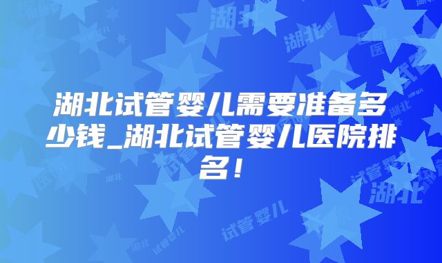 湖北试管婴儿需要准备多少钱_湖北试管婴儿医院排名！