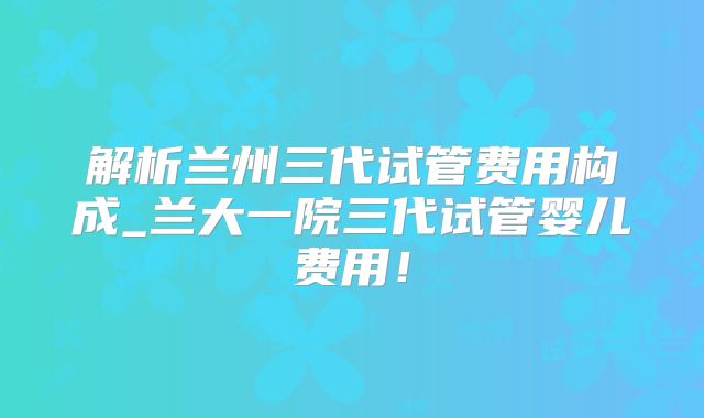 解析兰州三代试管费用构成_兰大一院三代试管婴儿费用!