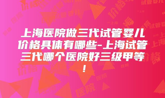 上海医院做三代试管婴儿价格具体有哪些-上海试管三代哪个医院好三级甲等！