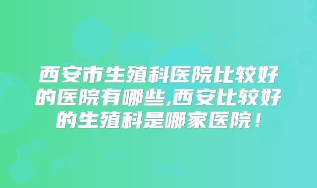 西安市生殖科医院比较好的医院有哪些,西安比较好的生殖科是哪家医院!
