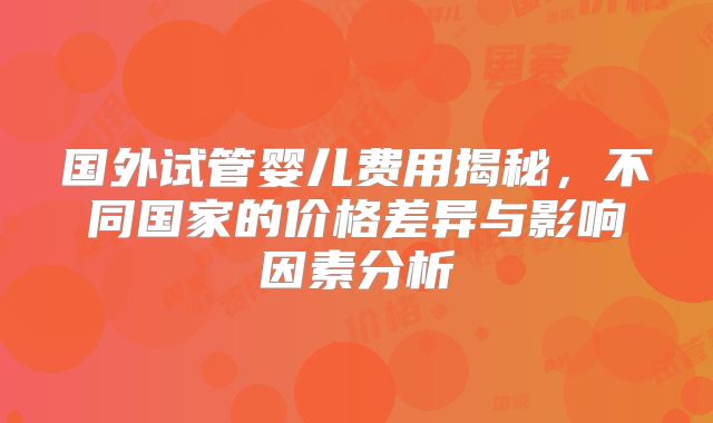 国外试管婴儿费用揭秘，不同国家的价格差异与影响因素分析