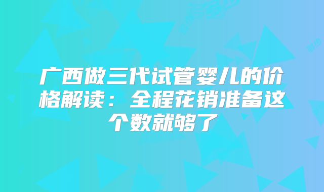 广西做三代试管婴儿的价格解读：全程花销准备这个数就够了