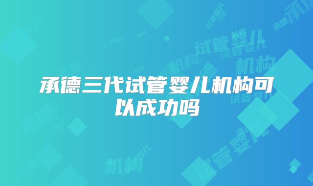 承德三代试管婴儿机构可以成功吗