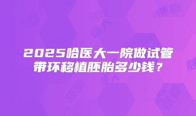 2025哈医大一院做试管带环移植胚胎多少钱？