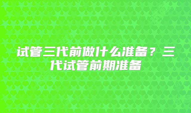 试管三代前做什么准备?三代试管前期准备