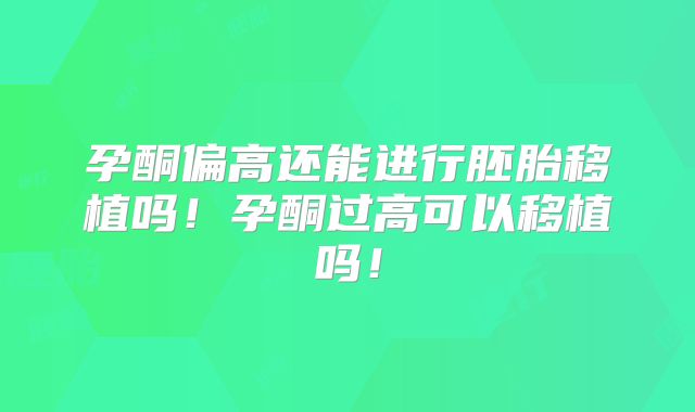 孕酮偏高还能进行胚胎移植吗！孕酮过高可以移植吗！