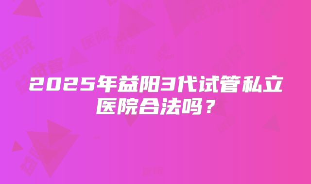 2025年益阳3代试管私立医院合法吗？