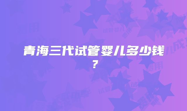 青海三代试管婴儿多少钱?