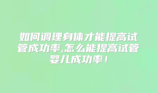 如何调理身体才能提高试管成功率,怎么能提高试管婴儿成功率!
